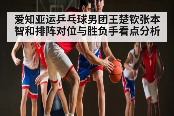 爱知亚运乒乓球男团王楚钦张本智和排阵对位与胜负手看点分析