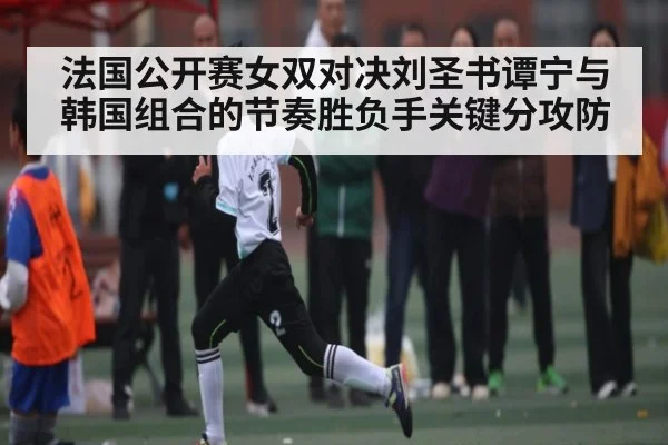 法国公开赛女双对决刘圣书谭宁与韩国组合的节奏胜负手关键分攻防