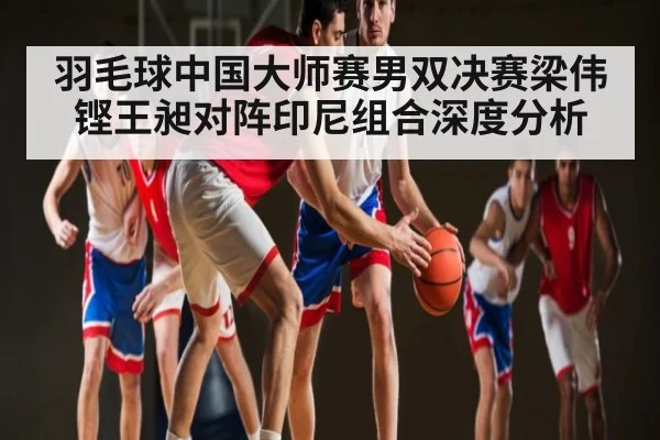 羽毛球中国大师赛男双决赛梁伟铿王昶对阵印尼组合深度分析