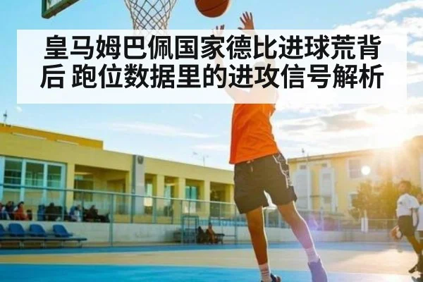 皇马姆巴佩国家德比进球荒背后 跑位数据里的进攻信号解析